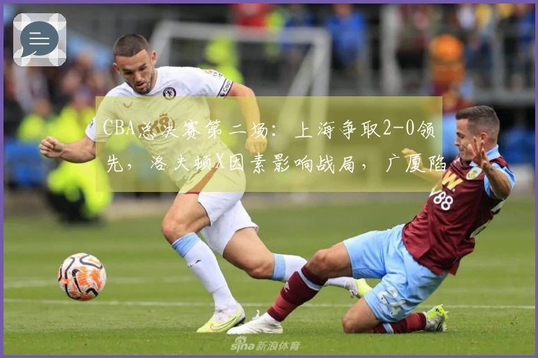 CBA总决赛第二场：上海争取2-0领先，洛夫顿X因素影响战局，广厦陷入困境，裁判裁决引关注