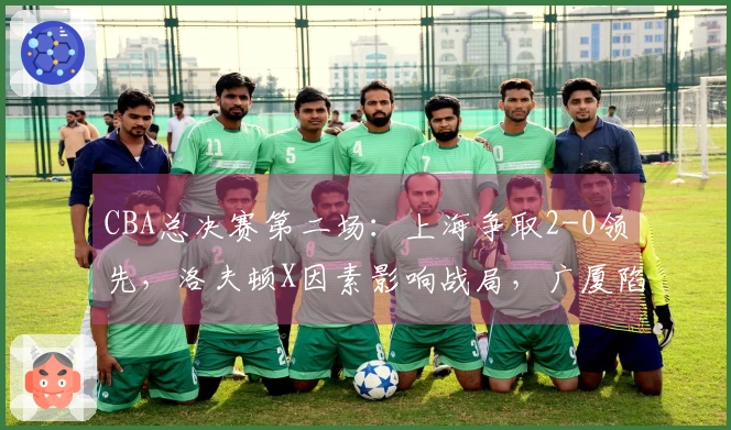 CBA总决赛第二场:上海争取2-0领先,洛夫顿X因素影响战局,广厦陷入困境,裁判裁决引关注